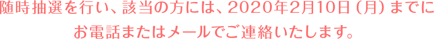 随時抽選を行い、該当の方には、2020年2月10日（月）までにお電話またはメールでご連絡いたします。