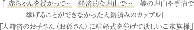 「何かしらの理由や事情で挙げることができなかった入籍済みのカップル」「入籍済のお子さん（お孫さん）に結婚式を挙げて欲しいご家族様」