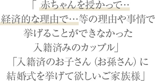 「何かしらの理由や事情で挙げることができなかった入籍済みのカップル」「入籍済のお子さん（お孫さん）に結婚式を挙げて欲しいご家族様」